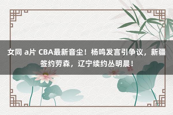 女同 a片 CBA最新音尘！杨鸣发言引争议，新疆签约劳森，辽宁续约丛明晨！