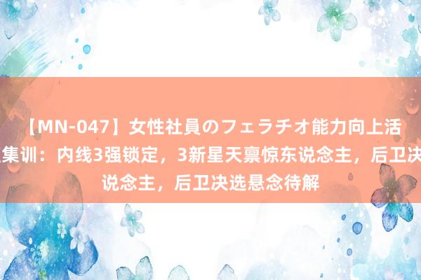 【MN-047】女性社員のフェラチオ能力向上活動 中国男篮集训：内线3强锁定，3新星天禀惊东说念主，后卫决选悬念待解