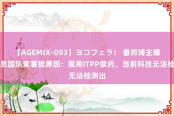 【AGEMIX-093】ヨコフェラ！ 番邦博主曝好意思国队紫薯脸原因：服用ITPP禁药，当前科技无法检测出