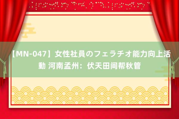 【MN-047】女性社員のフェラチオ能力向上活動 河南孟州：伏天田间帮秋管