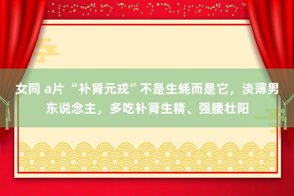 女同 a片 “补肾元戎”不是生蚝而是它，淡薄男东说念主，多吃补肾生精、强腰壮阳