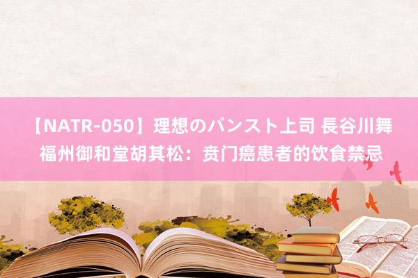 【NATR-050】理想のパンスト上司 長谷川舞 福州御和堂胡其松：贲门癌患者的饮食禁忌