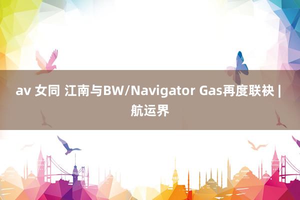 av 女同 江南与BW/Navigator Gas再度联袂 | 航运界