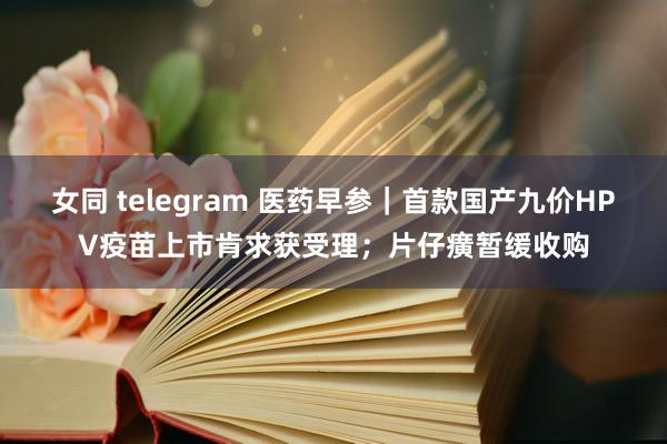 女同 telegram 医药早参｜首款国产九价HPV疫苗上市肯求获受理；片仔癀暂缓收购