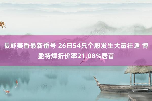 長野美香最新番号 26日54只个股发生大量往返 博盈特焊折价率21.08%居首