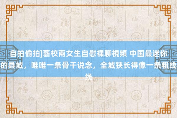 自拍偷拍]藝校兩女生自慰裸聊視頻 中国最迷你的县城，唯唯一条骨干说念，全城狭长得像一条粗线