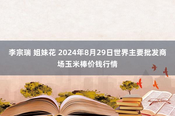 李宗瑞 姐妹花 2024年8月29日世界主要批发商场玉米棒价钱行情