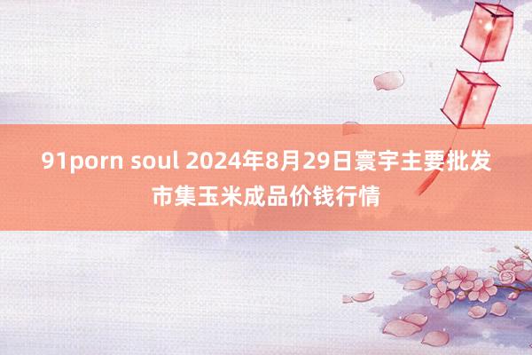 91porn soul 2024年8月29日寰宇主要批发市集玉米成品价钱行情