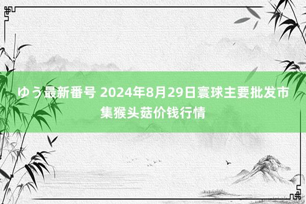 ゆう最新番号 2024年8月29日寰球主要批发市集猴头菇价钱行情