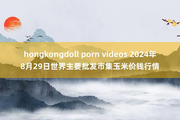 hongkongdoll porn videos 2024年8月29日世界主要批发市集玉米价钱行情