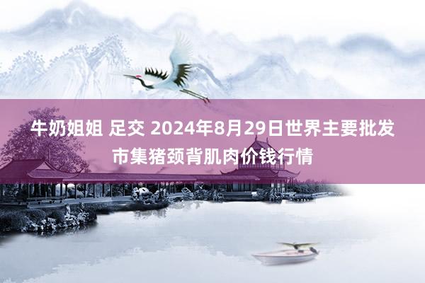 牛奶姐姐 足交 2024年8月29日世界主要批发市集猪颈背肌肉价钱行情