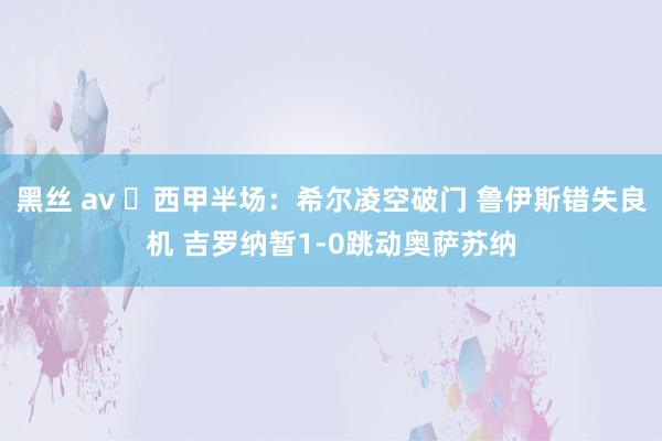 黑丝 av ⚽西甲半场：希尔凌空破门 鲁伊斯错失良机 吉罗纳暂1-0跳动奥萨苏纳