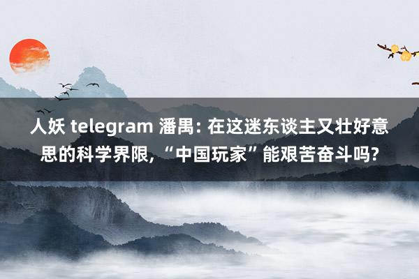 人妖 telegram 潘禺: 在这迷东谈主又壮好意思的科学界限, “中国玩家”能艰苦奋斗吗?