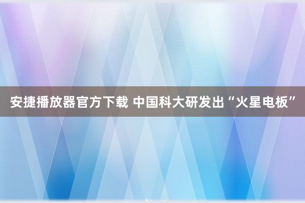 安捷播放器官方下载 中国科大研发出“火星电板”