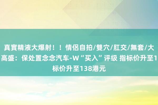 真實精液大爆射！！情侶自拍/雙穴/肛交/無套/大量噴精 高盛：保处置念念汽车-W“买入”评级 指标价升至138港元