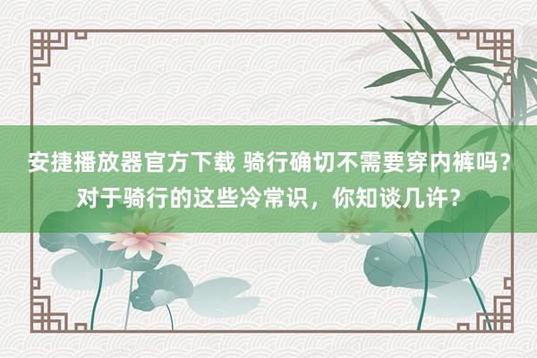 安捷播放器官方下载 骑行确切不需要穿内裤吗？对于骑行的这些冷常识，你知谈几许？