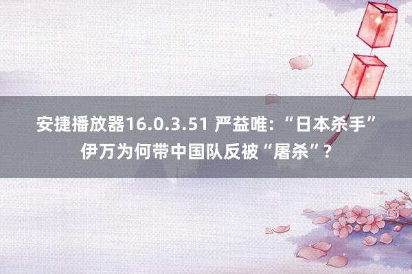 安捷播放器16.0.3.51 严益唯: “日本杀手”伊万为何带中国队反被“屠杀”?