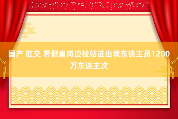 国产 肛交 暑假皇岗边检站进出境东谈主员1200万东谈主次