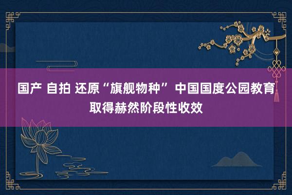 国产 自拍 还原“旗舰物种” 中国国度公园教育取得赫然阶段性收效