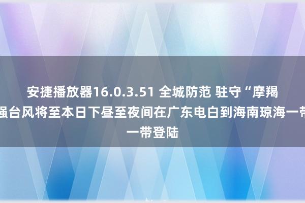 安捷播放器16.0.3.51 全城防范 驻守“摩羯” 超强台风将至本日下昼至夜间在广东电白到海南琼海一带登陆