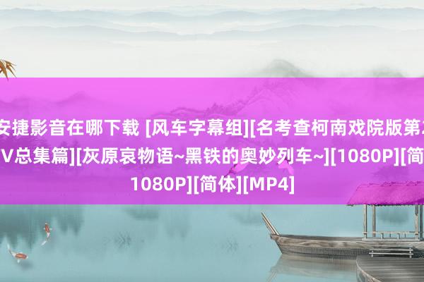 安捷影音在哪下载 [风车字幕组][名考查柯南戏院版第26部公映TV总集篇][灰原哀物语~黑铁的奥妙列车~][1080P][简体][MP4]