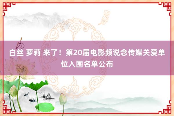 白丝 萝莉 来了！第20届电影频说念传媒关爱单位入围名单公布