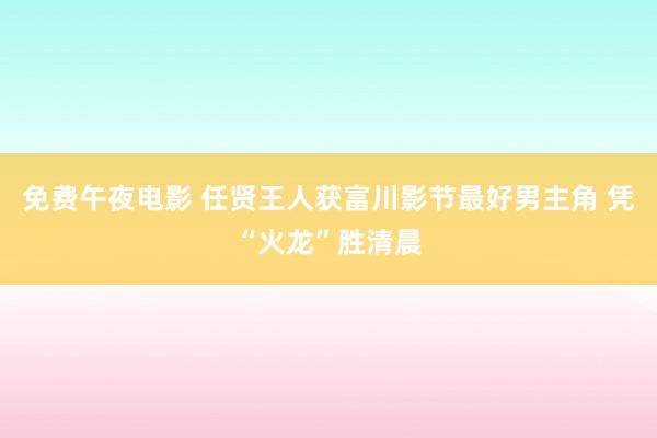 免费午夜电影 任贤王人获富川影节最好男主角 凭“火龙”胜清晨