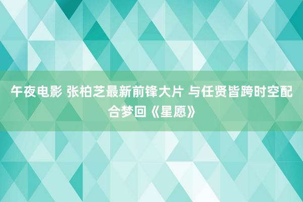 午夜电影 张柏芝最新前锋大片 与任贤皆跨时空配合梦回《星愿》