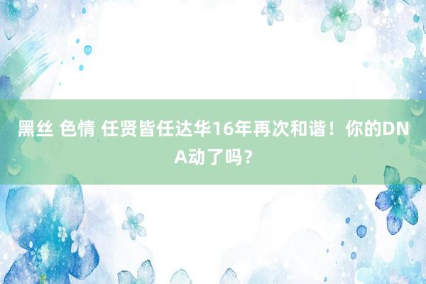 黑丝 色情 任贤皆任达华16年再次和谐！你的DNA动了吗？