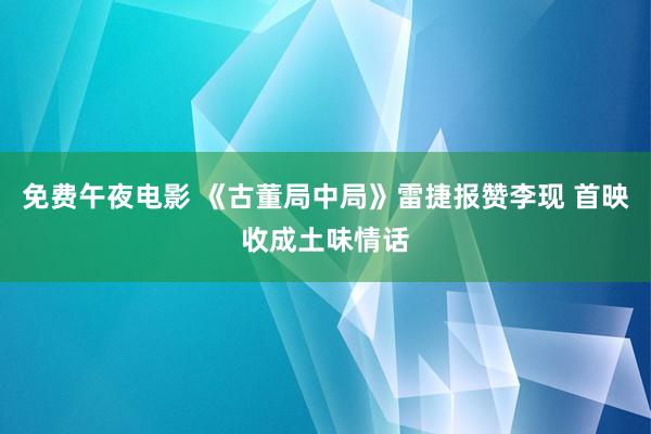 免费午夜电影 《古董局中局》雷捷报赞李现 首映收成土味情话