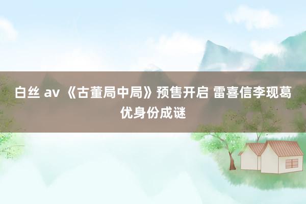 白丝 av 《古董局中局》预售开启 雷喜信李现葛优身份成谜