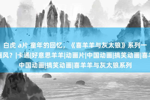 白虎 a片 童年的回忆，《喜羊羊与灰太狼》系列一共使用过若干种画风？|卡通|好意思羊羊|动画片|中国动画|搞笑动画|喜羊羊与灰太狼系列