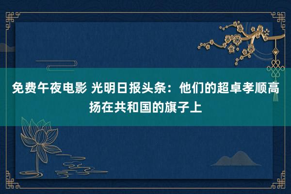 免费午夜电影 光明日报头条：他们的超卓孝顺高扬在共和国的旗子上