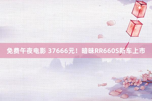 免费午夜电影 37666元！暗昧RR660S新车上市