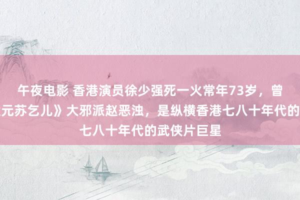 午夜电影 香港演员徐少强死一火常年73岁，曾扮演《武状元苏乞儿》大邪派赵恶浊，是纵横香港七八十年代的武侠片巨星