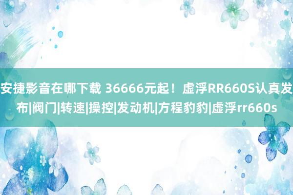 安捷影音在哪下载 36666元起！虚浮RR660S认真发布|阀门|转速|操控|发动机|方程豹豹|虚浮rr660s