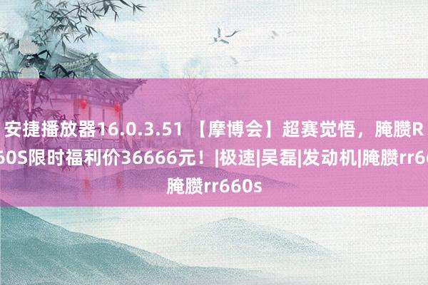 安捷播放器16.0.3.51 【摩博会】超赛觉悟，腌臜RR660S限时福利价36666元！|极速|吴磊|发动机|腌臜rr660s