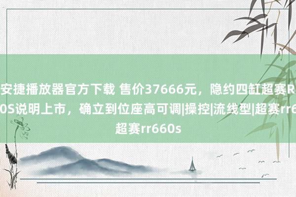 安捷播放器官方下载 售价37666元，隐约四缸超赛RR660S说明上市，确立到位座高可调|操控|流线型|超赛rr660s