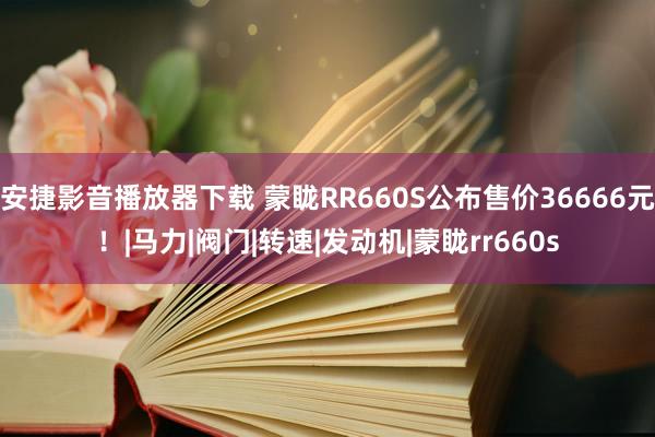 安捷影音播放器下载 蒙眬RR660S公布售价36666元！|马力|阀门|转速|发动机|蒙眬rr660s