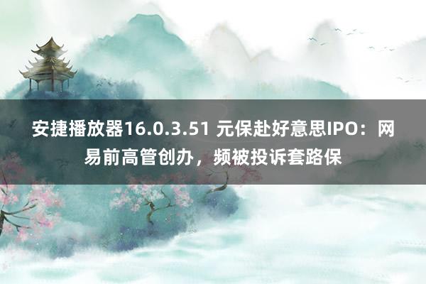 安捷播放器16.0.3.51 元保赴好意思IPO：网易前高管创办，频被投诉套路保