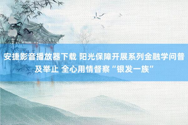 安捷影音播放器下载 阳光保障开展系列金融学问普及举止 全心用情督察“银发一族”