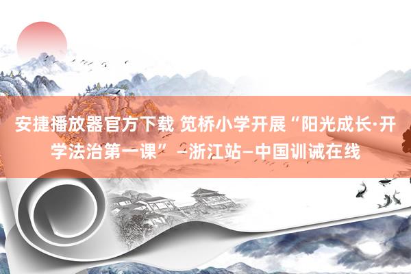 安捷播放器官方下载 笕桥小学开展“阳光成长·开学法治第一课” —浙江站—中国训诫在线