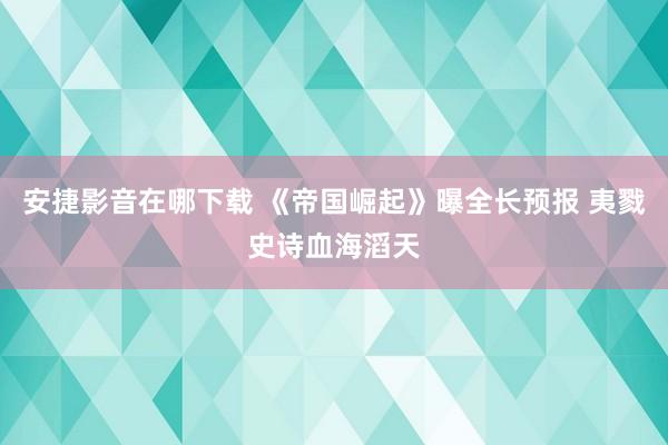 安捷影音在哪下载 《帝国崛起》曝全长预报 夷戮史诗血海滔天