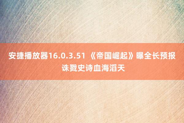 安捷播放器16.0.3.51 《帝国崛起》曝全长预报 诛戮史诗血海滔天