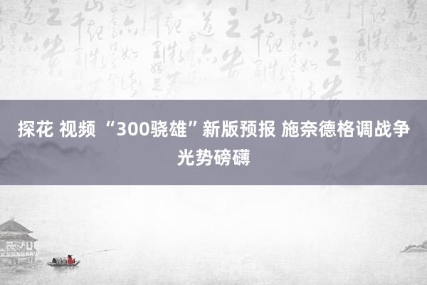 探花 视频 “300骁雄”新版预报 施奈德格调战争光势磅礴