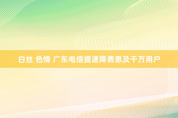 白丝 色情 广东电信提速降费惠及千万用户