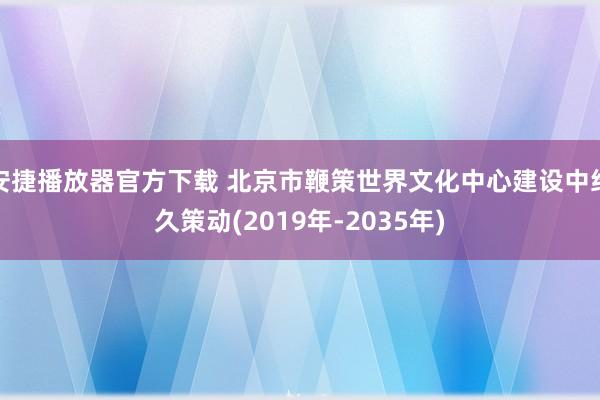 安捷播放器官方下载 北京市鞭策世界文化中心建设中经久策动(2019年-2035年)