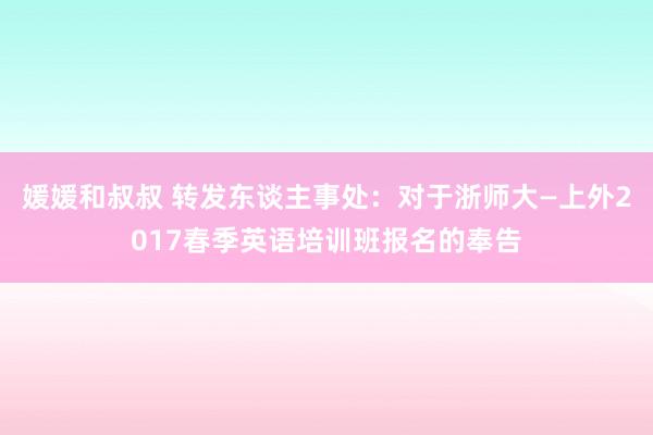 媛媛和叔叔 转发东谈主事处：对于浙师大—上外2017春季英语培训班报名的奉告