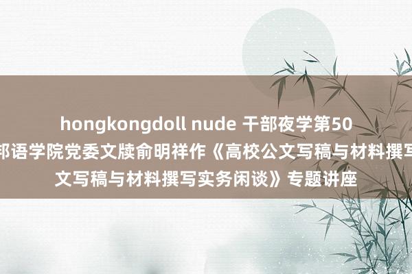 hongkongdoll nude 干部夜学第50讲：浙江师范大学番邦语学院党委文牍俞明祥作《高校公文写稿与材料撰写实务闲谈》专题讲座