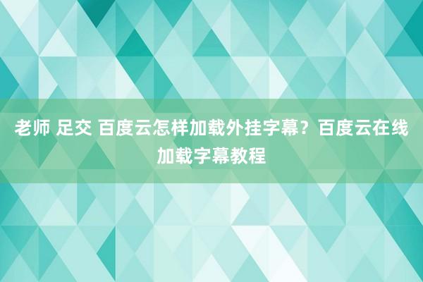 老师 足交 百度云怎样加载外挂字幕？百度云在线加载字幕教程